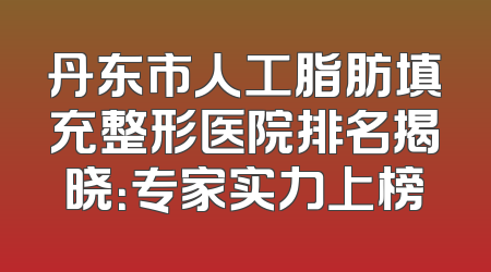 丹东市人工脂肪填充整形医院排名揭晓：专家实力上榜