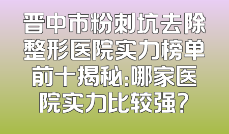 晋中市粉刺坑去除整形医院实力榜单前十揭秘：哪家医院实力比较强？