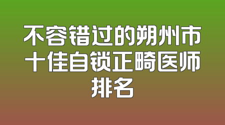 不容错过的朔州市十佳自锁正畸医师排名