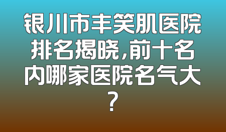银川市丰笑肌医院排名揭晓，前十名内哪家医院名气大？