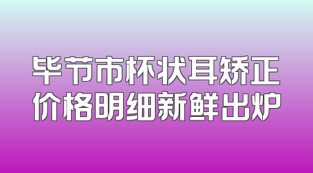 毕节市杯状耳矫正价格明细新鲜出炉