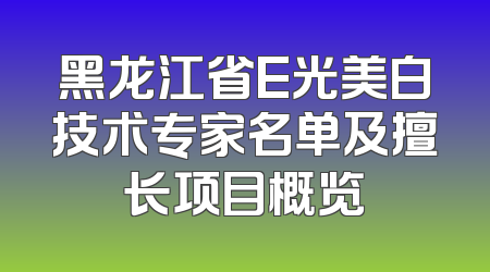 黑龙江省E光美白技术专家名单及擅长项目概览
