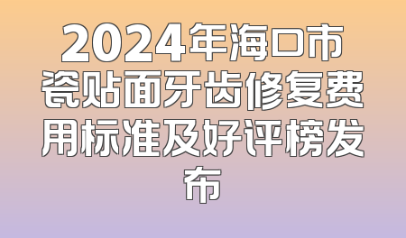 2024年海口市瓷贴面牙齿修复费用标准及好评榜发布