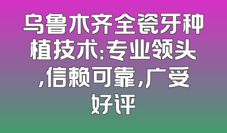 乌鲁木齐全瓷牙种植技术：专业领头，信赖可靠，广受好评