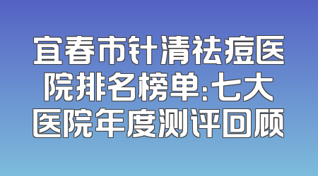宜春市针清祛痘医院排名榜单：七大医院年度测评回顾