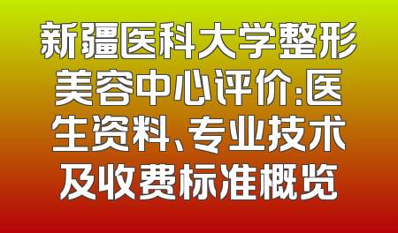 新疆医科大学整形美容中心评价：医生资料、专业技术及收费标准概览