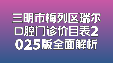 三明市梅列区瑞尔口腔门诊价目表2025版全面解析