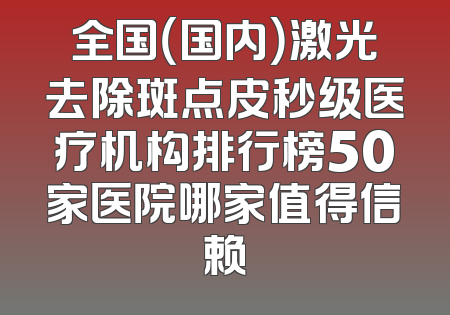 全国（国内）激光去除斑点皮秒级医疗机构排行榜50家医院哪家值得信赖