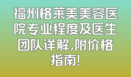 福州格莱美美容医院专业程度及医生团队详解，附价格指南！