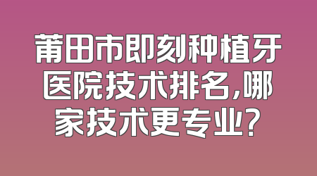 莆田市即刻种植牙医院技术排名，哪家技术更专业？
