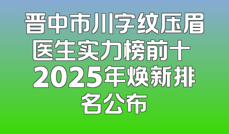 晋中市川字纹压眉医生实力榜前十 2025年焕新排名公布