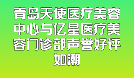 青岛天使医疗美容中心与亿星医疗美容门诊部声誉好评如潮