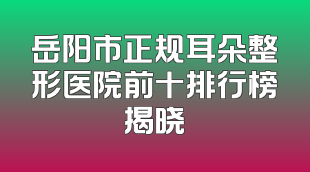 岳阳市正规耳朵整形医院前十排行榜揭晓