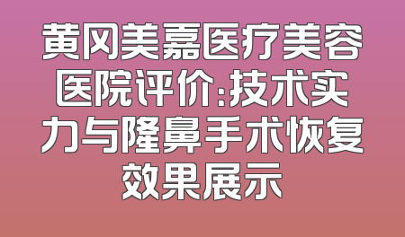黄冈美嘉医疗美容医院评价：技术实力与隆鼻手术恢复效果展示