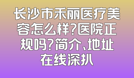 长沙市禾丽医疗美容怎么样？医院正规吗？简介、地址在线深扒