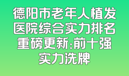 德阳市老年人植发医院综合实力排名重磅更新：前十强实力洗牌