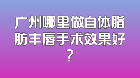 广州哪里做自体脂肪丰唇手术效果好？