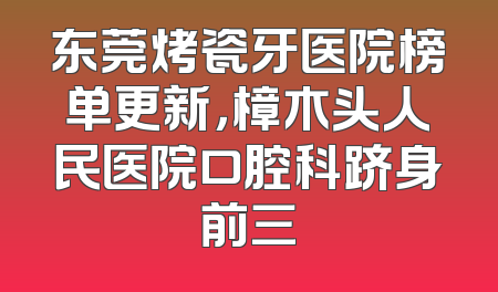 东莞烤瓷牙医院榜单更新，樟木头人民医院口腔科跻身前三
