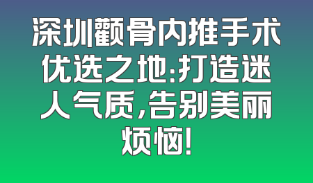 深圳颧骨内推手术优选之地：打造迷人气质，告别美丽烦恼！