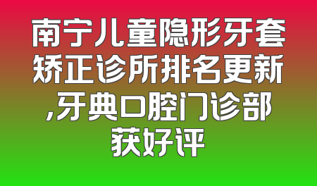 南宁儿童隐形牙套矫正诊所排名更新，牙典口腔门诊部获好评