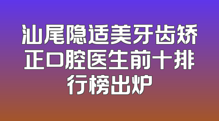 汕尾隐适美牙齿矫正口腔医生前十排行榜出炉