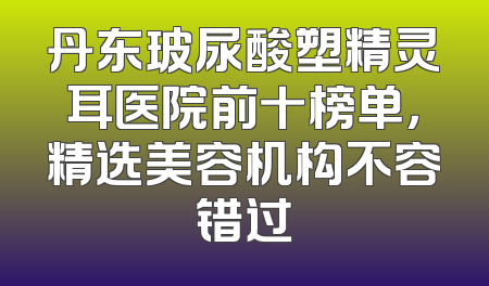 丹东玻尿酸塑精灵耳医院前十榜单，精选美容机构不容错过