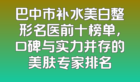 巴中市补水美白整形名医前十榜单，口碑与实力并存的美肤专家排名