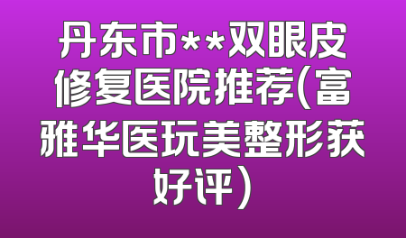 丹东市**双眼皮修复医院推荐（富雅华医玩美整形获好评）