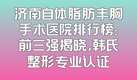 济南自体脂肪丰胸手术医院排行榜：前三强揭晓，韩氏整形专业认证