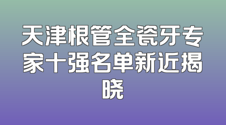 天津根管全瓷牙专家十强名单新近揭晓