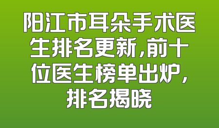 阳江市耳朵手术医生排名更新，前十位医生榜单出炉，排名揭晓