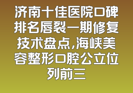 济南十佳医院口碑排名唇裂一期修复技术盘点，海峡美容整形口腔公立位列前三