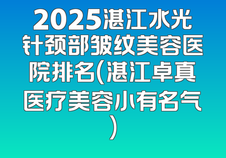 2025湛江水光针颈部皱纹美容医院排名(湛江卓真医疗美容小有名气)