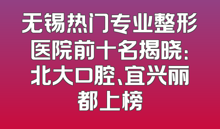 无锡热门专业整形医院前十名揭晓：北大口腔、宜兴丽都上榜