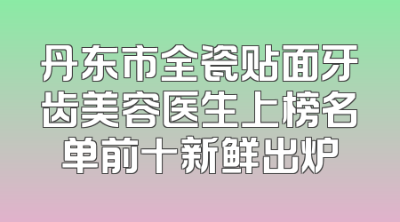 丹东市全瓷贴面牙齿美容医生上榜名单前十新鲜出炉