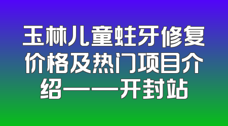 玉林儿童蛀牙修复价格及热门项目介绍——开封站