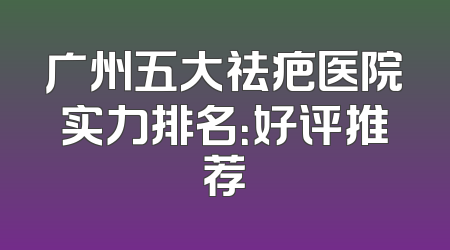 广州五大祛疤医院实力排名：好评推荐