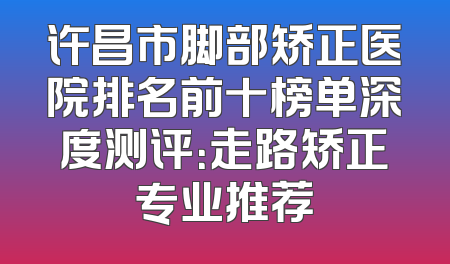 许昌市脚部矫正医院排名前十榜单深度测评：走路矫正专业推荐