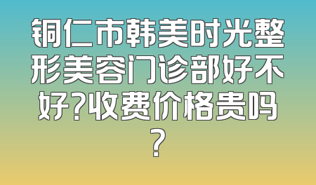 铜仁市韩美时光整形美容门诊部好不好？收费价格贵吗？