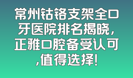 常州钴铬支架全口牙医院排名揭晓，正雅口腔备受认可，值得选择！