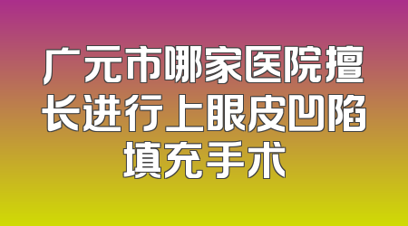 广元市哪家医院擅长进行上眼皮凹陷填充手术