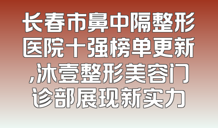 长春市鼻中隔整形医院十强榜单更新，沐壹整形美容门诊部展现新实力