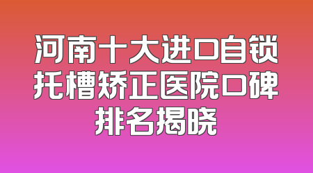 河南十大进口自锁托槽矫正医院口碑排名揭晓