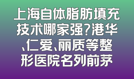 上海自体脂肪填充技术哪家强？港华、仁爱、丽质等整形医院名列前茅