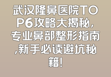 武汉隆鼻医院TOP6攻略大揭秘，专业鼻部整形指南，新手必读避坑秘籍！