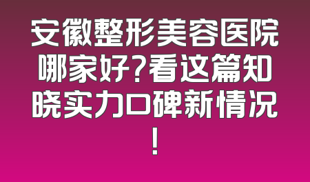 安徽整形美容医院哪家好？看这篇知晓实力口碑新情况！