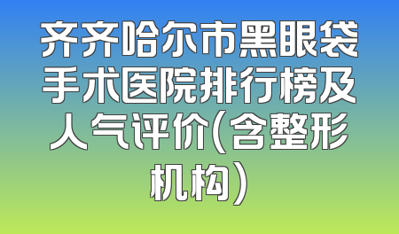 齐齐哈尔市黑眼袋手术医院排行榜及人气评价（含整形机构）