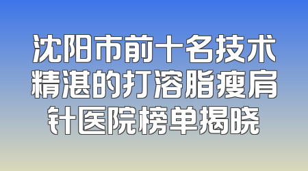 沈阳市前十名技术精湛的打溶脂瘦肩针医院榜单揭晓