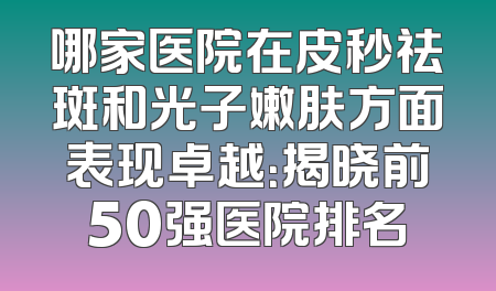 哪家医院在皮秒祛斑和光子嫩肤方面表现卓越：揭晓前50强医院排名
