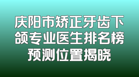 庆阳市矫正牙齿下颌专业医生排名榜预测位置揭晓